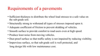 Requirements of a pavements
• Sufficient thickness to distribute the wheel load stresses to a safe value on
the sub-grade soil.
• Structurally strong to withstand all types of stresses imposed upon it.
• Adequate coefficient of friction to prevent skidding of vehicles.
• Smooth surface to provide comfort to road users even at high speed.
• Produce least noise from moving vehicles.
• Dust proof surface so that traffic safety is not impaired by reducing visibility.
• Impervious surface, so that sub-grade soil is well protected, and
long design life with low maintenance cost.
 