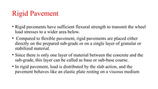 Rigid Pavement
• Rigid pavements have sufficient flexural strength to transmit the wheel
load stresses to a wider area below.
• Compared to flexible pavement, rigid pavements are placed either
directly on the prepared sub-grade or on a single layer of granular or
stabilized material.
• Since there is only one layer of material between the concrete and the
sub-grade, this layer can be called as base or sub-base course.
• In rigid pavement, load is distributed by the slab action, and the
pavement behaves like an elastic plate resting on a viscous medium
 