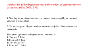 Consider the following statements in the context of cement concrete
pavements.(Gate 2009, 2 M)
1. Warping stresses in cement concrete pavements are caused by the seasonal
variation in temperature,
2. Tie bars are generally provided across transverse joints of cement concrete
pavements
The correct option evaluating the above statements is
1: True and 2: False
1: False and 2: True
1: True and 2: True
1: False and 2: False
 