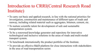 Introduction to CRRI(Central Research Road
Institute)
• To carry out basic and applied research, in line with the national priorities for
investigation, construction and maintenance of different types of roads and
runway, including related material such as aggregates, bitumen, cement, etc.
• To nurture scientific talent for development of safe and sustainable
transportation system.
• To be a renowned knowledge generator and repository for innovative
technological and inclusive solutions in the areas of roads and multi-modal
transport system.
• To benchmark internationally the product portfolio of the Institute.
• To provide an effective R&D platform for close interactions with stakeholders
in the area of road transportation sector.
 
