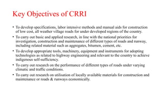 Key Objectives of CRRI
• To develop specifications, labor intensive methods and manual aids for construction
of low cost, all weather village roads for under developed regions of the country.
• To carry out basic and applied research, in line with the national priorities for
investigation, construction and maintenance of different types of roads and runway,
including related material such as aggregates, bitumen, cement, etc.
• To develop appropriate tools, machinery, equipment and instruments for adopting
technologies as related to highway engineering and relevant to the country to achieve
indigenous self-sufficiency.
• To carry out research on the performance of different types of roads under varying
climatic and traffic conditions.
• To carry out research on utilisation of locally available materials for construction and
maintenance or roads & runways economically.
 