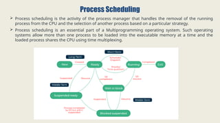 Process Scheduling
 Process scheduling is the activity of the process manager that handles the removal of the running
process from the CPU and the selection of another process based on a particular strategy.
 Process scheduling is an essential part of a Multiprogramming operating system. Such operating
systems allow more than one process to be loaded into the executable memory at a time and the
loaded process shares the CPU using time multiplexing.
 