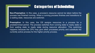 Categories of Scheduling
Non-Preemptive: In this case, a process’s resource cannot be taken before the
process has finished running. When a running process finishes and transitions to
a waiting state, resources are switched.
Preemptive: In this case, the OS assigns resources to a process for a
predetermined period. The process switches from running state to ready state or
from waiting state to ready state during resource allocation. This switching
happens because the CPU may give other processes priority and substitute the
currently active process for the higher priority process.
 