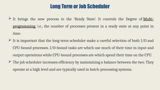 Long Term or Job Scheduler
 It brings the new process to the ‘Ready State’. It controls the Degree of Multi-
programming, i.e., the number of processes present in a ready state at any point in
time.
 It is important that the long-term scheduler make a careful selection of both I/O and
CPU-bound processes. I/O-bound tasks are which use much of their time in input and
output operations while CPU-bound processes are which spend their time on the CPU.
 The job scheduler increases efficiency by maintaining a balance between the two. They
operate at a high level and are typically used in batch-processing systems.
 