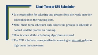 It is responsible for selecting one process from the ready state for
scheduling it on the running state.
Note: Short-term scheduler only selects the process to schedule it
doesn’t load the process on running.
Here is when all the scheduling algorithms are used.
The CPU scheduler is responsible for ensuring no starvation due to
high burst time processes.
Short-Term or CPU Scheduler
 