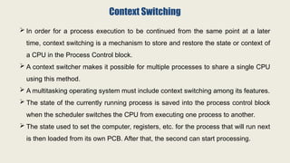 Context Switching
 In order for a process execution to be continued from the same point at a later
time, context switching is a mechanism to store and restore the state or context of
a CPU in the Process Control block.
 A context switcher makes it possible for multiple processes to share a single CPU
using this method.
 A multitasking operating system must include context switching among its features.
 The state of the currently running process is saved into the process control block
when the scheduler switches the CPU from executing one process to another.
 The state used to set the computer, registers, etc. for the process that will run next
is then loaded from its own PCB. After that, the second can start processing.
 
