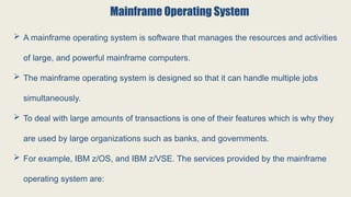 Mainframe Operating System
 A mainframe operating system is software that manages the resources and activities
of large, and powerful mainframe computers.
 The mainframe operating system is designed so that it can handle multiple jobs
simultaneously.
 To deal with large amounts of transactions is one of their features which is why they
are used by large organizations such as banks, and governments.
 For example, IBM z/OS, and IBM z/VSE. The services provided by the mainframe
operating system are:
 