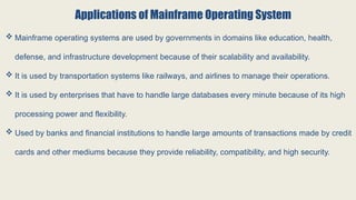 Applications of Mainframe Operating System
 Mainframe operating systems are used by governments in domains like education, health,
defense, and infrastructure development because of their scalability and availability.
 It is used by transportation systems like railways, and airlines to manage their operations.
 It is used by enterprises that have to handle large databases every minute because of its high
processing power and flexibility.
 Used by banks and financial institutions to handle large amounts of transactions made by credit
cards and other mediums because they provide reliability, compatibility, and high security.
 