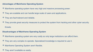 Advantages of Mainframe Operating System
 Mainframe operating system have very high and massive processing power.
 They are scalable and can handle large scale of users and applications.
 They are fault tolerant and reliable.
 They provide great security measures to protect the system from hacking and other cyber security
threats.
Disadvantages of Mainframe Operating System
 Mainframe operating system are very costly so only large institutions can afford them.
 They are very complex to operate. Specialized knowledge is required to use it.
 Mainframe Operating System aren't flexible.
 They aren't available so easily.
 