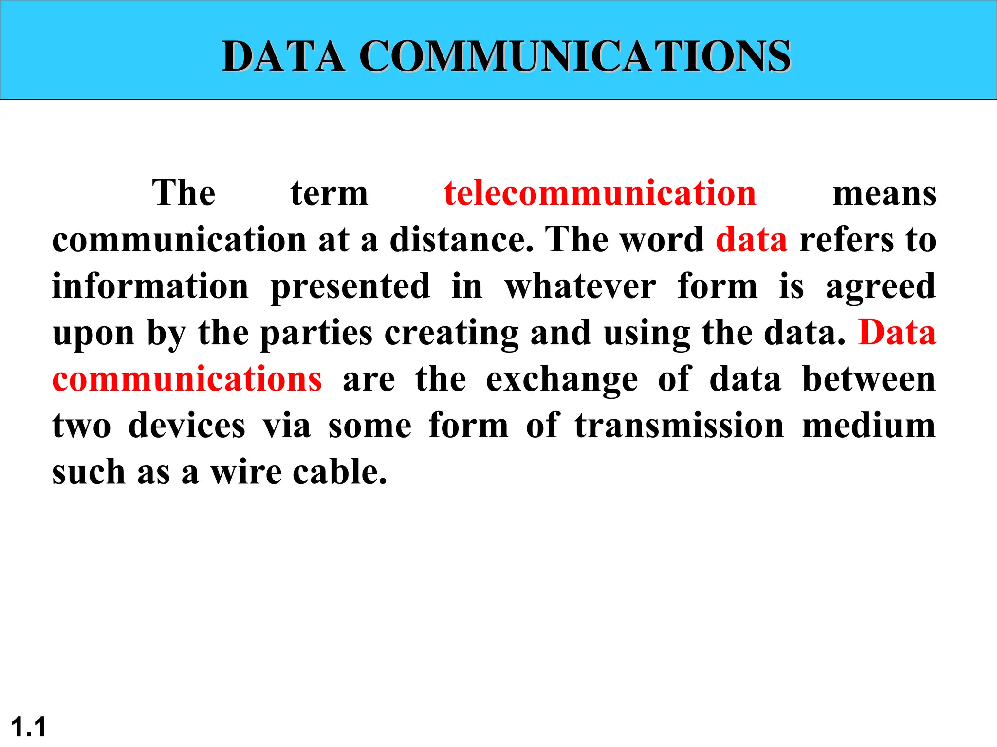 DATA COMMUNICATIONS
DATA COMMUNICATIONS
The term telecommunication means
communication at a distance. The word data refers to
information presented in whatever form is agreed
upon by the parties creating and using the data. Data
communications are the exchange of data between
two devices via some form of transmission medium
such as a wire cable.
1.1
 