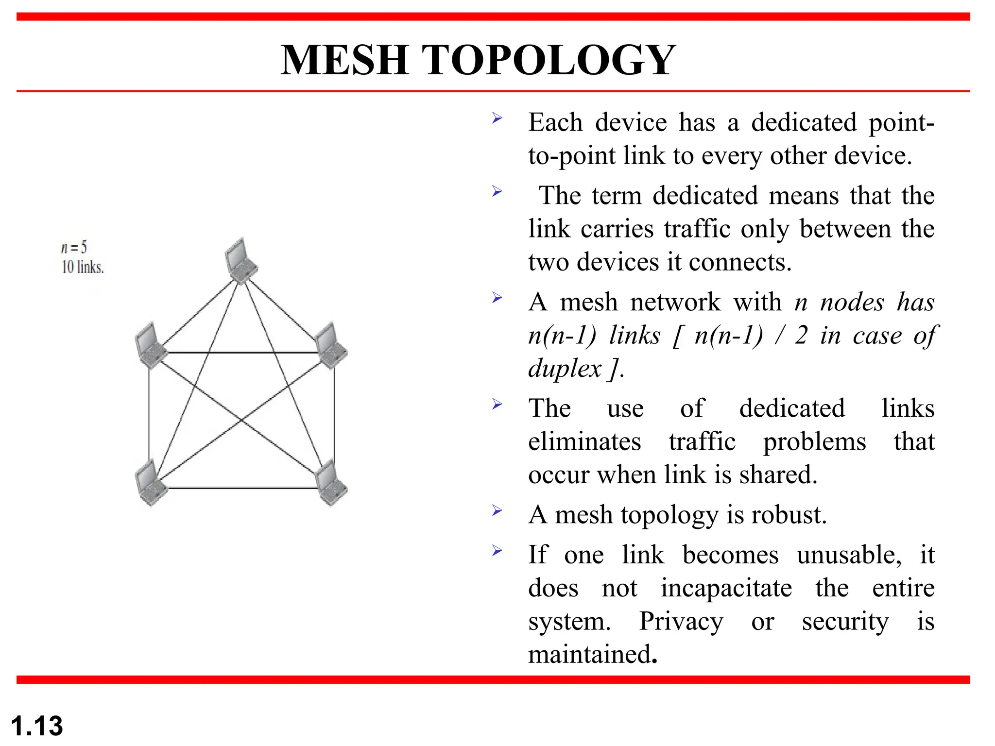 MESH TOPOLOGY
 Each device has a dedicated point-
to-point link to every other device.
 The term dedicated means that the
link carries traffic only between the
two devices it connects.
 A mesh network with n nodes has
n(n-1) links [ n(n-1) / 2 in case of
duplex ].
 The use of dedicated links
eliminates traffic problems that
occur when link is shared.
 A mesh topology is robust.
 If one link becomes unusable, it
does not incapacitate the entire
system. Privacy or security is
maintained.
1.13
 