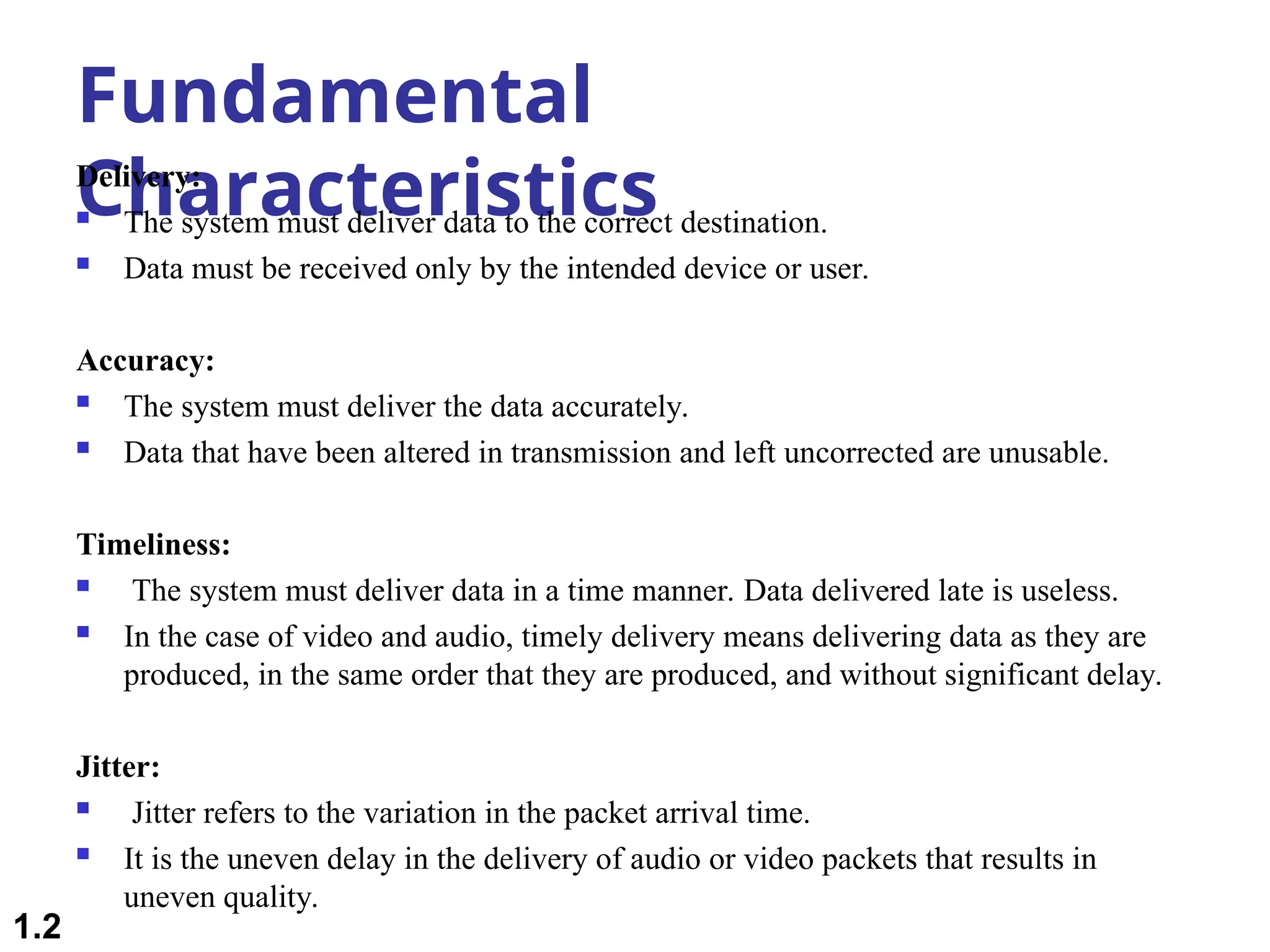 Fundamental
Characteristics
Delivery:
 The system must deliver data to the correct destination.
 Data must be received only by the intended device or user.
Accuracy:
 The system must deliver the data accurately.
 Data that have been altered in transmission and left uncorrected are unusable.
Timeliness:
 The system must deliver data in a time manner. Data delivered late is useless.
 In the case of video and audio, timely delivery means delivering data as they are
produced, in the same order that they are produced, and without significant delay.
Jitter:
 Jitter refers to the variation in the packet arrival time.
 It is the uneven delay in the delivery of audio or video packets that results in
uneven quality.
1.2
 