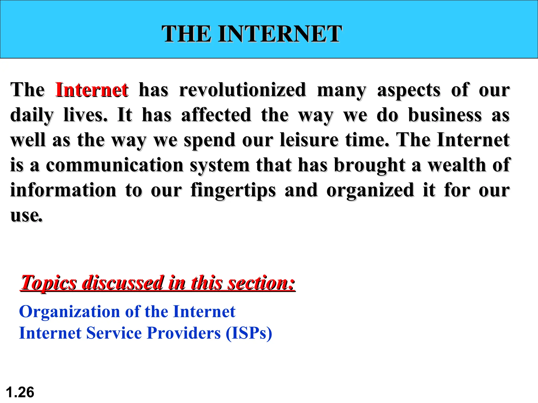 THE INTERNET
THE INTERNET
The
The Internet
Internet has revolutionized many aspects of our
has revolutionized many aspects of our
daily lives. It has affected the way we do business as
daily lives. It has affected the way we do business as
well as the way we spend our leisure time. The Internet
well as the way we spend our leisure time. The Internet
is a communication system that has brought a wealth of
is a communication system that has brought a wealth of
information to our fingertips and organized it for our
information to our fingertips and organized it for our
use
use.
.
Organization of the Internet
Internet Service Providers (ISPs)
Topics discussed in this section:
Topics discussed in this section:
1.26
 