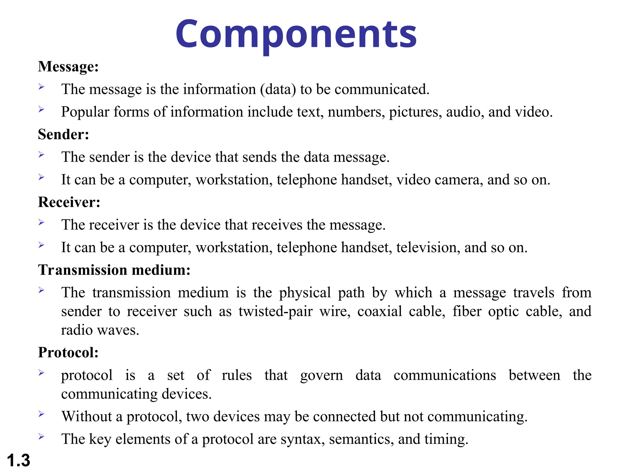 Components
Message:
 The message is the information (data) to be communicated.
 Popular forms of information include text, numbers, pictures, audio, and video.
Sender:
 The sender is the device that sends the data message.
 It can be a computer, workstation, telephone handset, video camera, and so on.
Receiver:
 The receiver is the device that receives the message.
 It can be a computer, workstation, telephone handset, television, and so on.
Transmission medium:
 The transmission medium is the physical path by which a message travels from
sender to receiver such as twisted-pair wire, coaxial cable, fiber optic cable, and
radio waves.
Protocol:
 protocol is a set of rules that govern data communications between the
communicating devices.
 Without a protocol, two devices may be connected but not communicating.
 The key elements of a protocol are syntax, semantics, and timing.
1.3
 