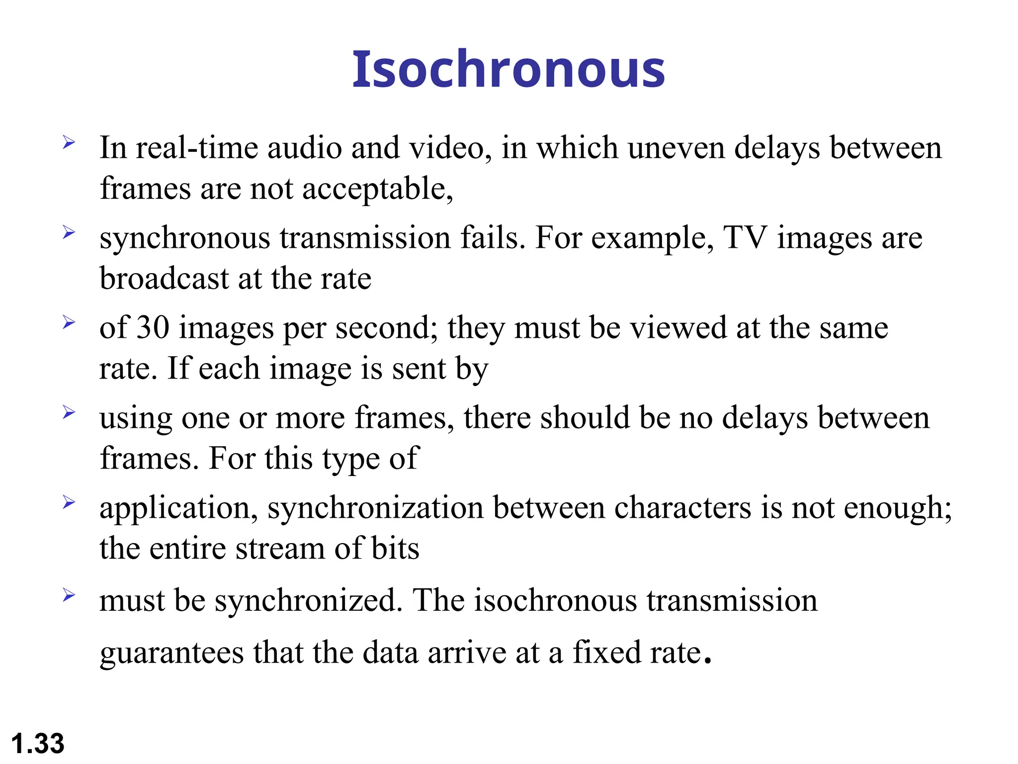 Isochronous
 In real-time audio and video, in which uneven delays between
frames are not acceptable,
 synchronous transmission fails. For example, TV images are
broadcast at the rate
 of 30 images per second; they must be viewed at the same
rate. If each image is sent by
 using one or more frames, there should be no delays between
frames. For this type of
 application, synchronization between characters is not enough;
the entire stream of bits
 must be synchronized. The isochronous transmission
guarantees that the data arrive at a fixed rate.
1.33
 