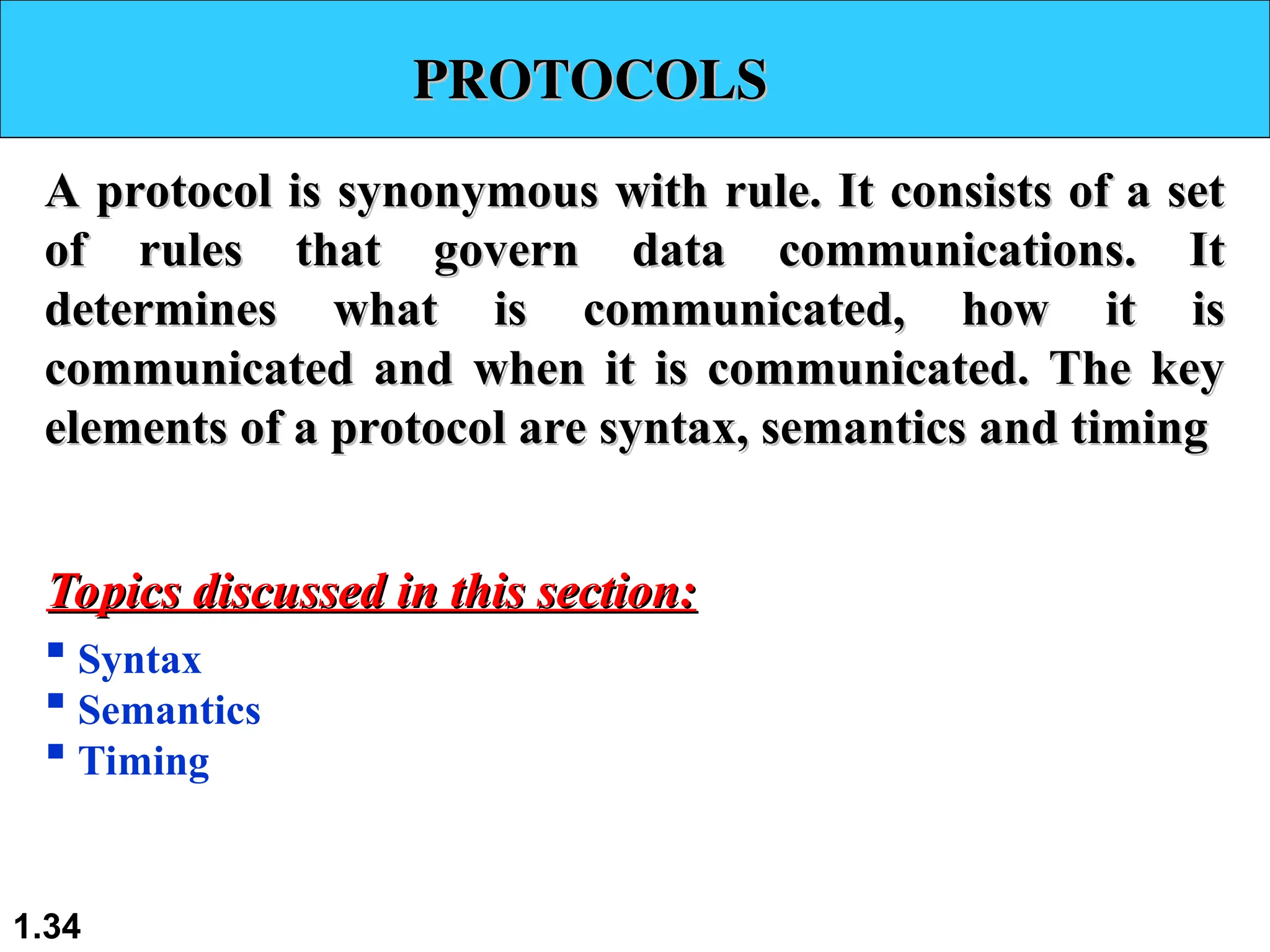 PROTOCOLS
PROTOCOLS
A protocol is synonymous with rule. It consists of a set
A protocol is synonymous with rule. It consists of a set
of rules that govern data communications. It
of rules that govern data communications. It
determines what is communicated, how it is
determines what is communicated, how it is
communicated and when it is communicated. The key
communicated and when it is communicated. The key
elements of a protocol are syntax, semantics and timing
elements of a protocol are syntax, semantics and timing
 Syntax
 Semantics
 Timing
Topics discussed in this section:
Topics discussed in this section:
1.34
 