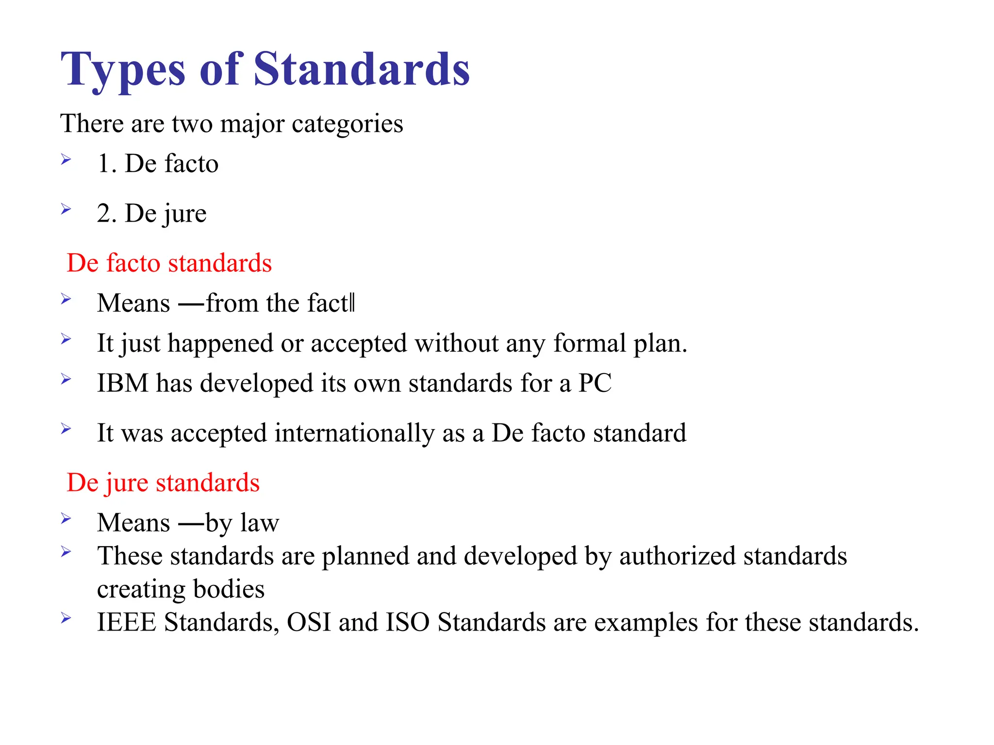 Types of Standards
There are two major categories
 1. De facto
 2. De jure
De facto standards
 Means ―from the fact‖
 It just happened or accepted without any formal plan.
 IBM has developed its own standards for a PC
 It was accepted internationally as a De facto standard
De jure standards
 Means ―by law
 These standards are planned and developed by authorized standards
creating bodies
 IEEE Standards, OSI and ISO Standards are examples for these standards.
 