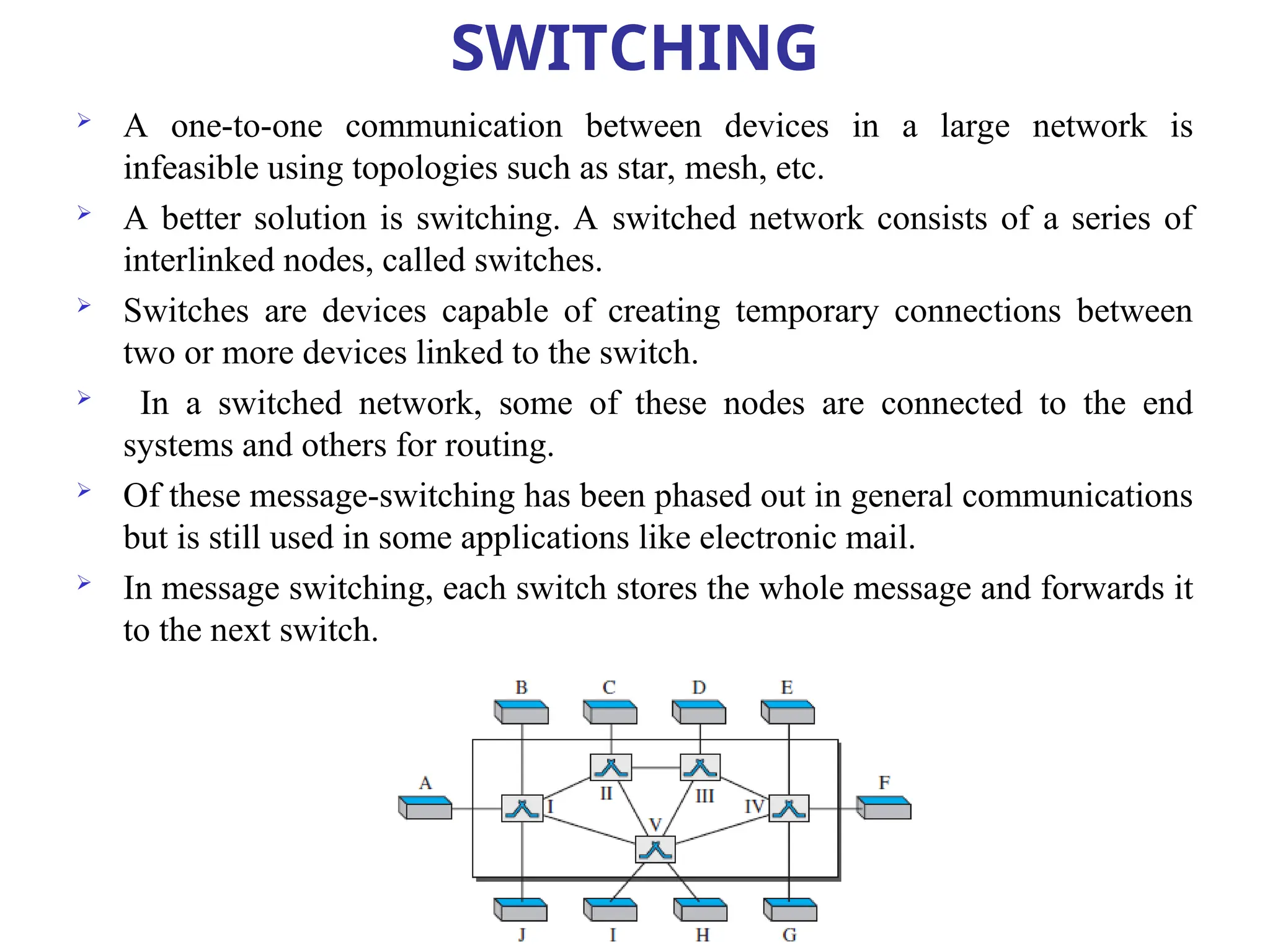 SWITCHING
 A one-to-one communication between devices in a large network is
infeasible using topologies such as star, mesh, etc.
 A better solution is switching. A switched network consists of a series of
interlinked nodes, called switches.
 Switches are devices capable of creating temporary connections between
two or more devices linked to the switch.
 In a switched network, some of these nodes are connected to the end
systems and others for routing.
 Of these message-switching has been phased out in general communications
but is still used in some applications like electronic mail.
 In message switching, each switch stores the whole message and forwards it
to the next switch.
 