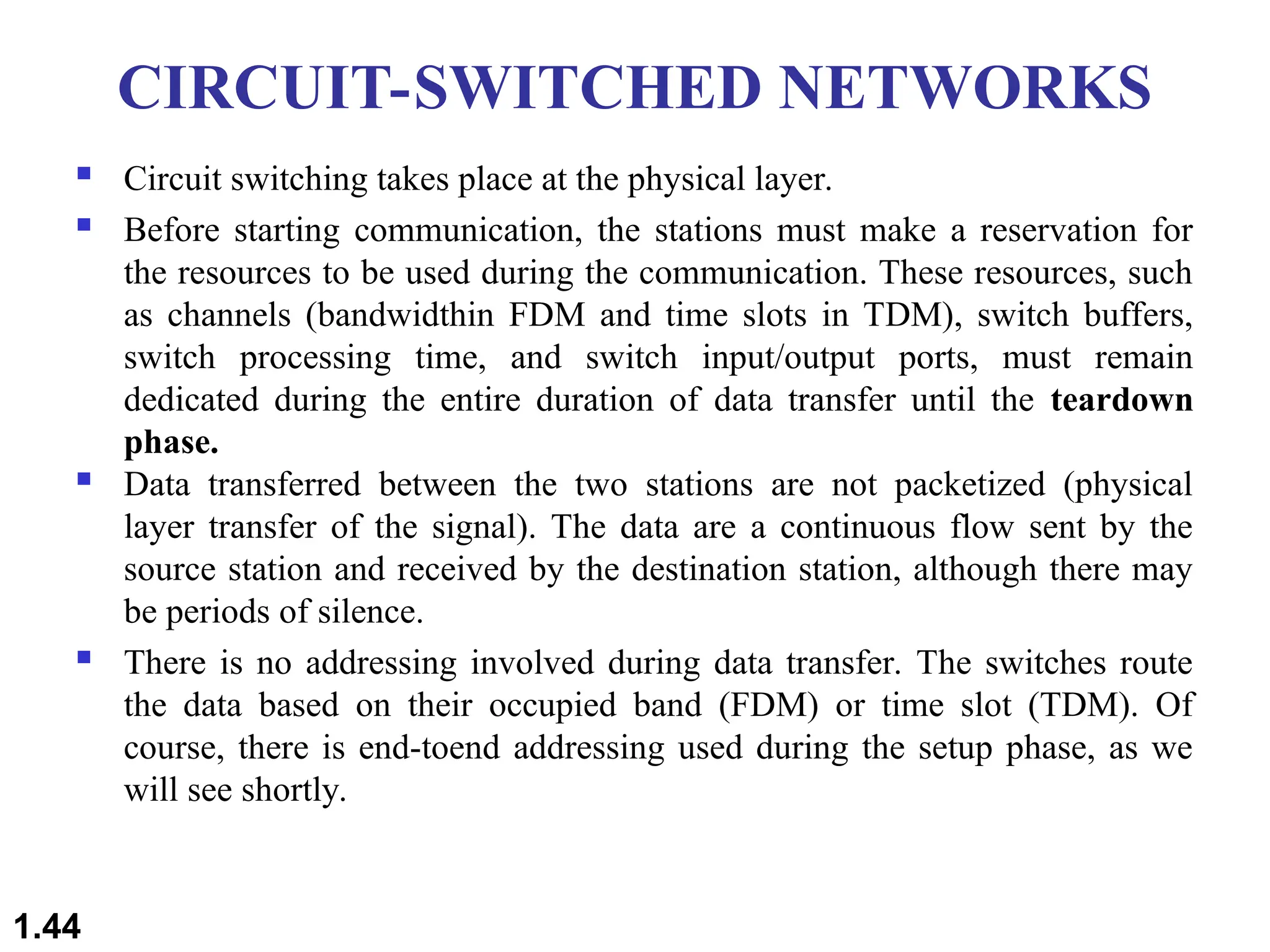 CIRCUIT-SWITCHED NETWORKS
 Circuit switching takes place at the physical layer.
 Before starting communication, the stations must make a reservation for
the resources to be used during the communication. These resources, such
as channels (bandwidthin FDM and time slots in TDM), switch buffers,
switch processing time, and switch input/output ports, must remain
dedicated during the entire duration of data transfer until the teardown
phase.
 Data transferred between the two stations are not packetized (physical
layer transfer of the signal). The data are a continuous flow sent by the
source station and received by the destination station, although there may
be periods of silence.
 There is no addressing involved during data transfer. The switches route
the data based on their occupied band (FDM) or time slot (TDM). Of
course, there is end-toend addressing used during the setup phase, as we
will see shortly.
1.44
 