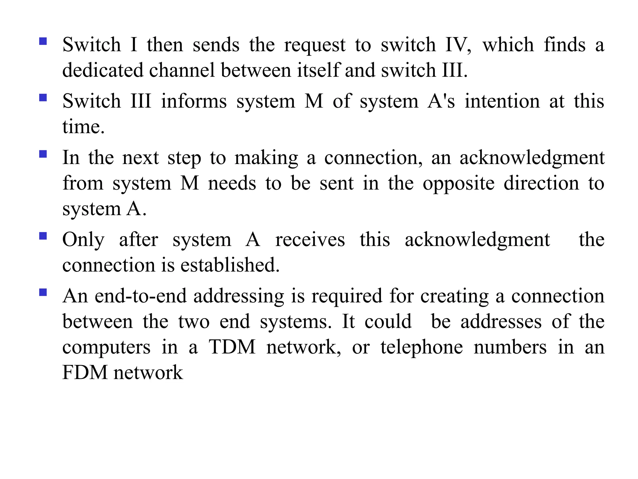  Switch I then sends the request to switch IV, which finds a
dedicated channel between itself and switch III.
 Switch III informs system M of system A's intention at this
time.
 In the next step to making a connection, an acknowledgment
from system M needs to be sent in the opposite direction to
system A.
 Only after system A receives this acknowledgment the
connection is established.
 An end-to-end addressing is required for creating a connection
between the two end systems. It could be addresses of the
computers in a TDM network, or telephone numbers in an
FDM network
 