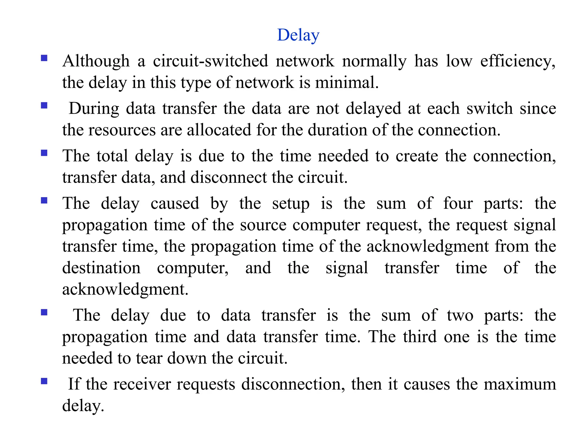 Delay
 Although a circuit-switched network normally has low efficiency,
the delay in this type of network is minimal.
 During data transfer the data are not delayed at each switch since
the resources are allocated for the duration of the connection.
 The total delay is due to the time needed to create the connection,
transfer data, and disconnect the circuit.
 The delay caused by the setup is the sum of four parts: the
propagation time of the source computer request, the request signal
transfer time, the propagation time of the acknowledgment from the
destination computer, and the signal transfer time of the
acknowledgment.
 The delay due to data transfer is the sum of two parts: the
propagation time and data transfer time. The third one is the time
needed to tear down the circuit.
 If the receiver requests disconnection, then it causes the maximum
delay.
 