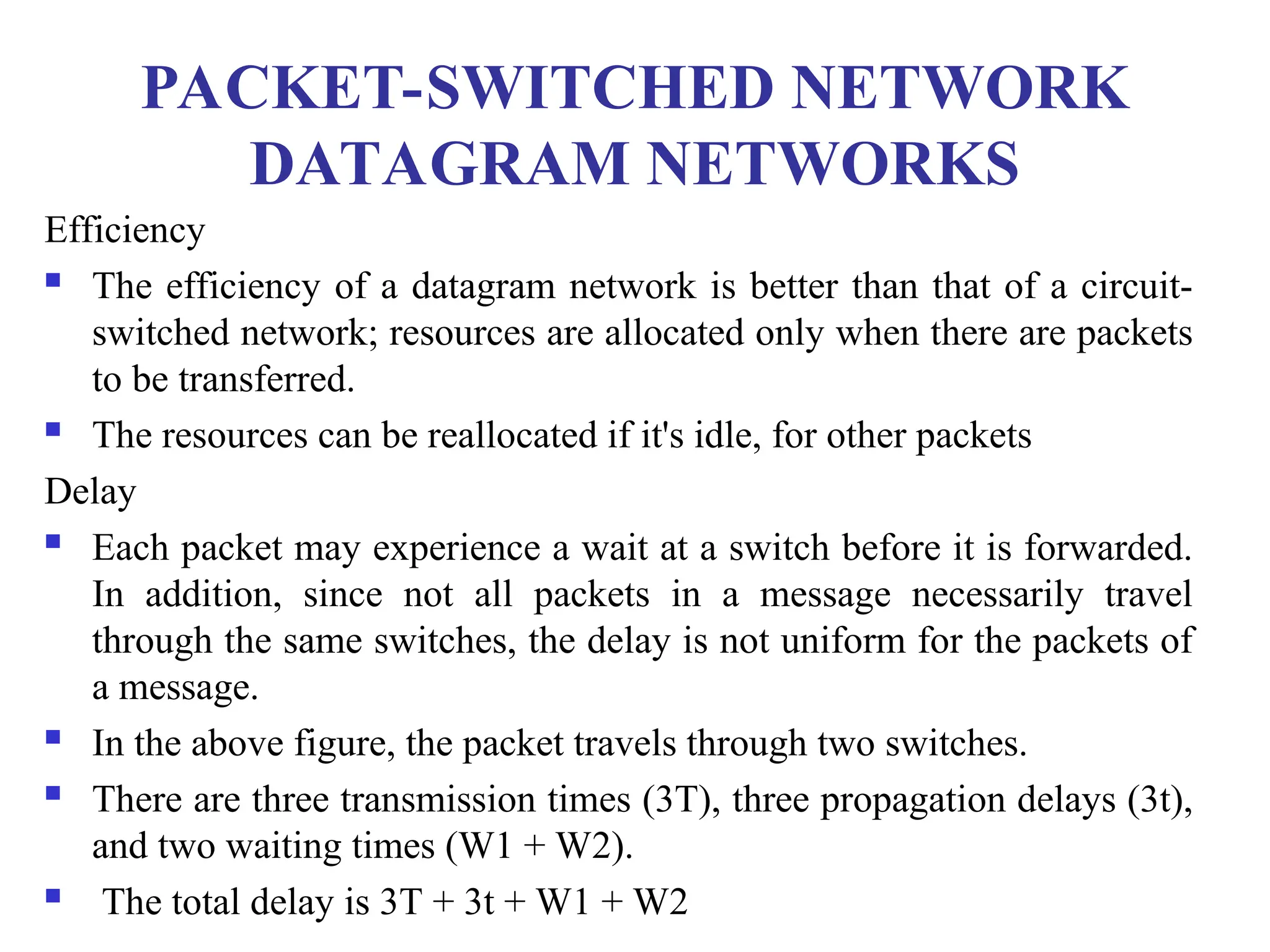 PACKET-SWITCHED NETWORK
DATAGRAM NETWORKS
Efficiency
 The efficiency of a datagram network is better than that of a circuit-
switched network; resources are allocated only when there are packets
to be transferred.
 The resources can be reallocated if it's idle, for other packets
Delay
 Each packet may experience a wait at a switch before it is forwarded.
In addition, since not all packets in a message necessarily travel
through the same switches, the delay is not uniform for the packets of
a message.
 In the above figure, the packet travels through two switches.
 There are three transmission times (3T), three propagation delays (3t),
and two waiting times (W1 + W2).
 The total delay is 3T + 3t + W1 + W2
 
