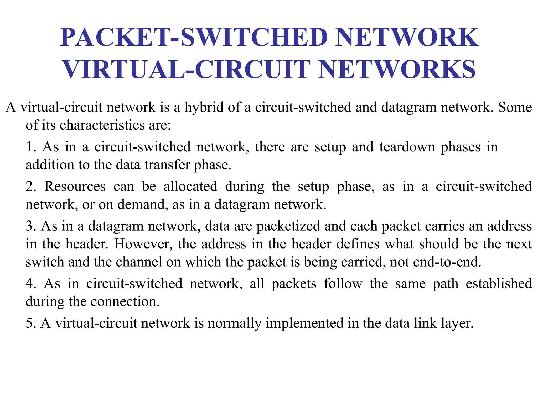 PACKET-SWITCHED NETWORK
VIRTUAL-CIRCUIT NETWORKS
A virtual-circuit network is a hybrid of a circuit-switched and datagram network. Some
of its characteristics are:
1. As in a circuit-switched network, there are setup and teardown phases in
addition to the data transfer phase.
2. Resources can be allocated during the setup phase, as in a circuit-switched
network, or on demand, as in a datagram network.
3. As in a datagram network, data are packetized and each packet carries an address
in the header. However, the address in the header defines what should be the next
switch and the channel on which the packet is being carried, not end-to-end.
4. As in circuit-switched network, all packets follow the same path established
during the connection.
5. A virtual-circuit network is normally implemented in the data link layer.
 