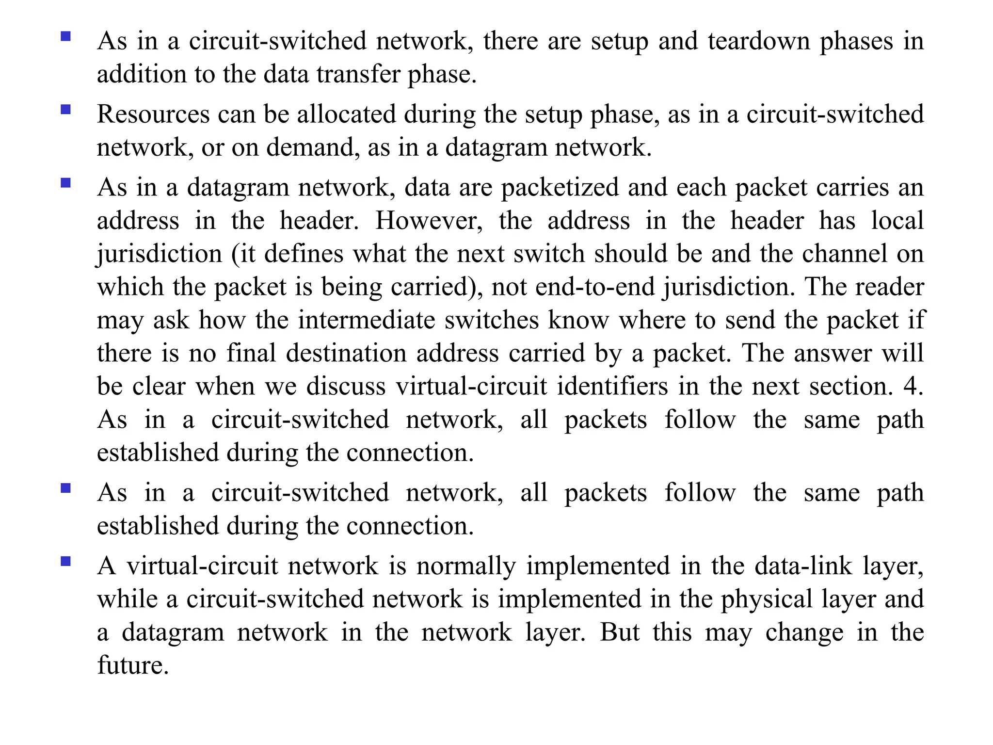  As in a circuit-switched network, there are setup and teardown phases in
addition to the data transfer phase.
 Resources can be allocated during the setup phase, as in a circuit-switched
network, or on demand, as in a datagram network.
 As in a datagram network, data are packetized and each packet carries an
address in the header. However, the address in the header has local
jurisdiction (it defines what the next switch should be and the channel on
which the packet is being carried), not end-to-end jurisdiction. The reader
may ask how the intermediate switches know where to send the packet if
there is no final destination address carried by a packet. The answer will
be clear when we discuss virtual-circuit identifiers in the next section. 4.
As in a circuit-switched network, all packets follow the same path
established during the connection.
 As in a circuit-switched network, all packets follow the same path
established during the connection.
 A virtual-circuit network is normally implemented in the data-link layer,
while a circuit-switched network is implemented in the physical layer and
a datagram network in the network layer. But this may change in the
future.
 