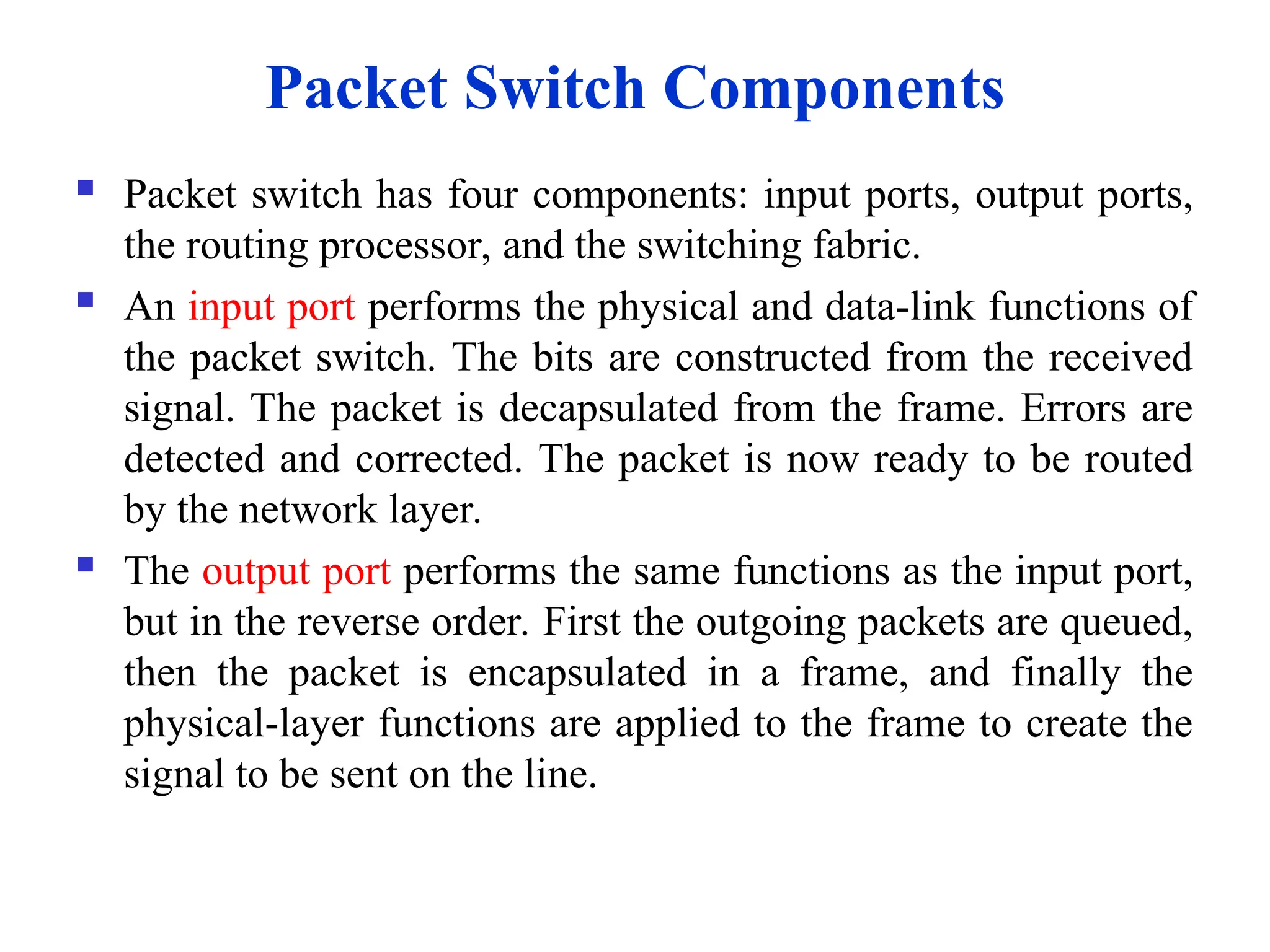  Packet switch has four components: input ports, output ports,
the routing processor, and the switching fabric.
 An input port performs the physical and data-link functions of
the packet switch. The bits are constructed from the received
signal. The packet is decapsulated from the frame. Errors are
detected and corrected. The packet is now ready to be routed
by the network layer.
 The output port performs the same functions as the input port,
but in the reverse order. First the outgoing packets are queued,
then the packet is encapsulated in a frame, and finally the
physical-layer functions are applied to the frame to create the
signal to be sent on the line.
Packet Switch Components
 