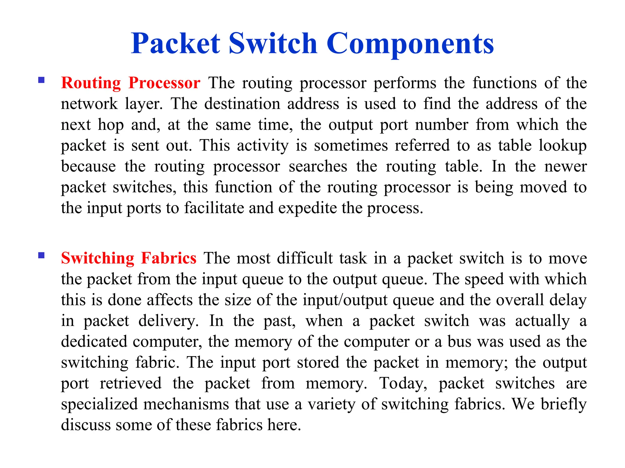  Routing Processor The routing processor performs the functions of the
network layer. The destination address is used to find the address of the
next hop and, at the same time, the output port number from which the
packet is sent out. This activity is sometimes referred to as table lookup
because the routing processor searches the routing table. In the newer
packet switches, this function of the routing processor is being moved to
the input ports to facilitate and expedite the process.
 Switching Fabrics The most difficult task in a packet switch is to move
the packet from the input queue to the output queue. The speed with which
this is done affects the size of the input/output queue and the overall delay
in packet delivery. In the past, when a packet switch was actually a
dedicated computer, the memory of the computer or a bus was used as the
switching fabric. The input port stored the packet in memory; the output
port retrieved the packet from memory. Today, packet switches are
specialized mechanisms that use a variety of switching fabrics. We briefly
discuss some of these fabrics here.
Packet Switch Components
 
