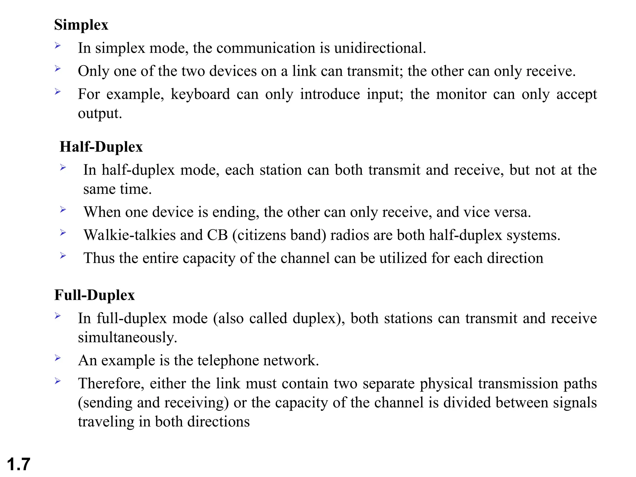 Simplex
 In simplex mode, the communication is unidirectional.
 Only one of the two devices on a link can transmit; the other can only receive.
 For example, keyboard can only introduce input; the monitor can only accept
output.
Half-Duplex
 In half-duplex mode, each station can both transmit and receive, but not at the
same time.
 When one device is ending, the other can only receive, and vice versa.
 Walkie-talkies and CB (citizens band) radios are both half-duplex systems.
 Thus the entire capacity of the channel can be utilized for each direction
Full-Duplex
 In full-duplex mode (also called duplex), both stations can transmit and receive
simultaneously.
 An example is the telephone network.
 Therefore, either the link must contain two separate physical transmission paths
(sending and receiving) or the capacity of the channel is divided between signals
traveling in both directions
1.7
 