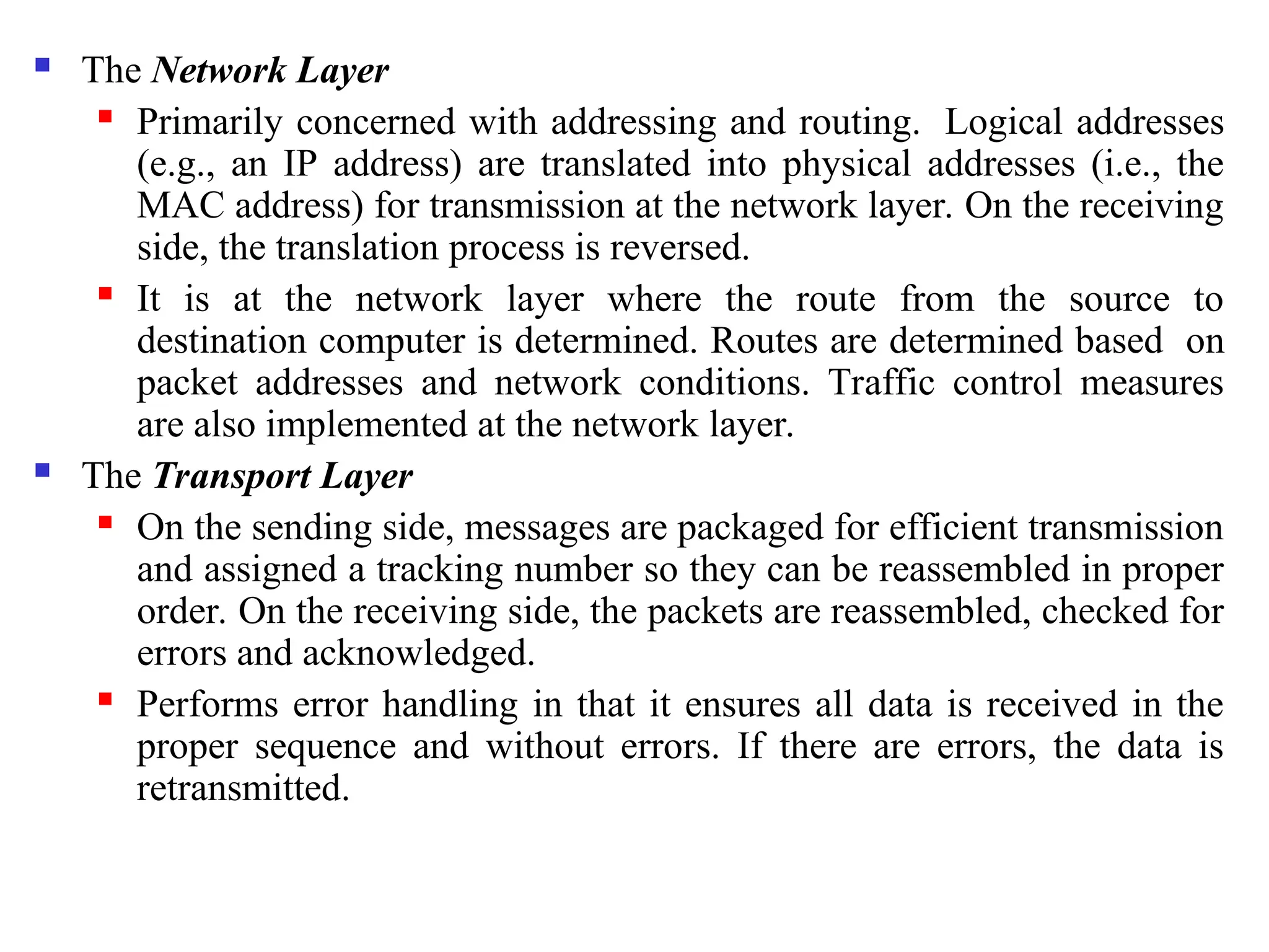  The Network Layer
 Primarily concerned with addressing and routing. Logical addresses
(e.g., an IP address) are translated into physical addresses (i.e., the
MAC address) for transmission at the network layer. On the receiving
side, the translation process is reversed.
 It is at the network layer where the route from the source to
destination computer is determined. Routes are determined based on
packet addresses and network conditions. Traffic control measures
are also implemented at the network layer.
 The Transport Layer
 On the sending side, messages are packaged for efficient transmission
and assigned a tracking number so they can be reassembled in proper
order. On the receiving side, the packets are reassembled, checked for
errors and acknowledged.
 Performs error handling in that it ensures all data is received in the
proper sequence and without errors. If there are errors, the data is
retransmitted.
 