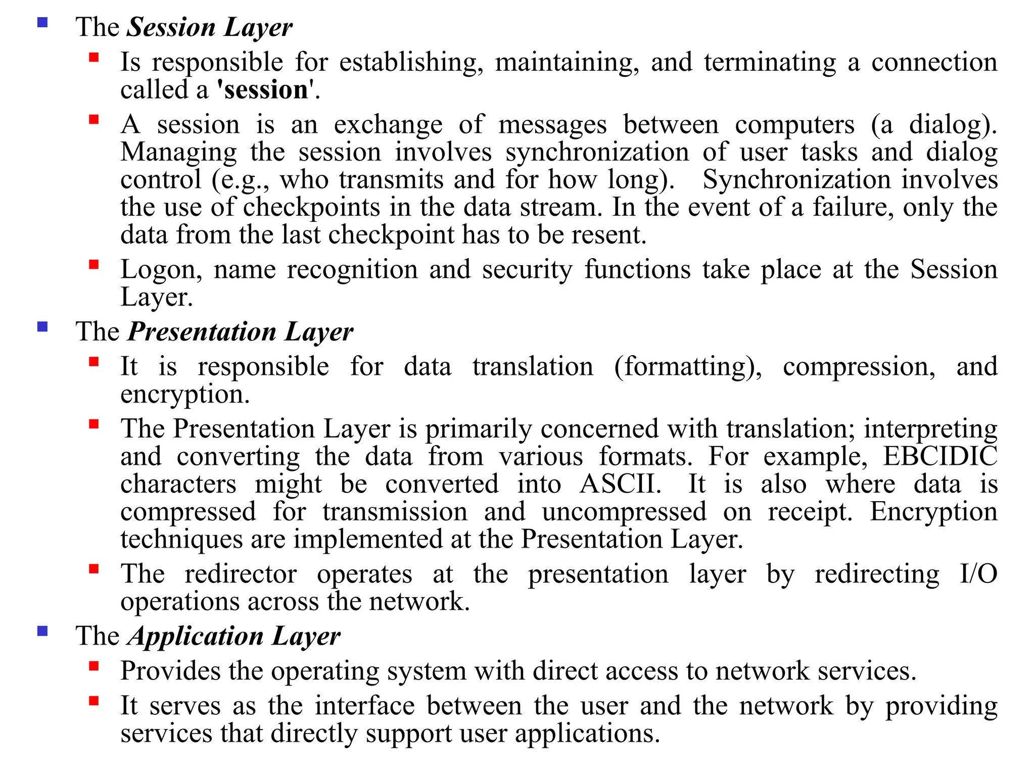  The Session Layer

Is responsible for establishing, maintaining, and terminating a connection
called a 'session'.

A session is an exchange of messages between computers (a dialog).
Managing the session involves synchronization of user tasks and dialog
control (e.g., who transmits and for how long). Synchronization involves
the use of checkpoints in the data stream. In the event of a failure, only the
data from the last checkpoint has to be resent.
 Logon, name recognition and security functions take place at the Session
Layer.
 The Presentation Layer

It is responsible for data translation (formatting), compression, and
encryption.

The Presentation Layer is primarily concerned with translation; interpreting
and converting the data from various formats. For example, EBCIDIC
characters might be converted into ASCII. It is also where data is
compressed for transmission and uncompressed on receipt. Encryption
techniques are implemented at the Presentation Layer.

The redirector operates at the presentation layer by redirecting I/O
operations across the network.
 The Application Layer

Provides the operating system with direct access to network services.

It serves as the interface between the user and the network by providing
services that directly support user applications.
 