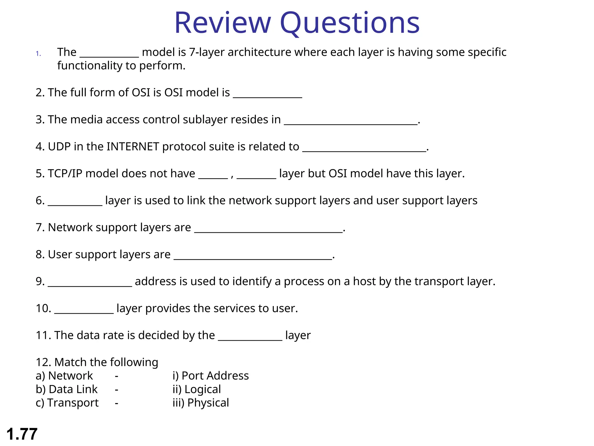 Review Questions
1. The ____________ model is 7-layer architecture where each layer is having some specific
functionality to perform.
2. The full form of OSI is OSI model is ______________
3. The media access control sublayer resides in ___________________________.
4. UDP in the INTERNET protocol suite is related to _________________________.
5. TCP/IP model does not have ______ , ________ layer but OSI model have this layer.
6. ___________ layer is used to link the network support layers and user support layers
7. Network support layers are ______________________________.
8. User support layers are ________________________________.
9. _________________ address is used to identify a process on a host by the transport layer.
10. ____________ layer provides the services to user.
11. The data rate is decided by the _____________ layer
12. Match the following
a) Network - i) Port Address
b) Data Link - ii) Logical
c) Transport - iii) Physical
1.77
 