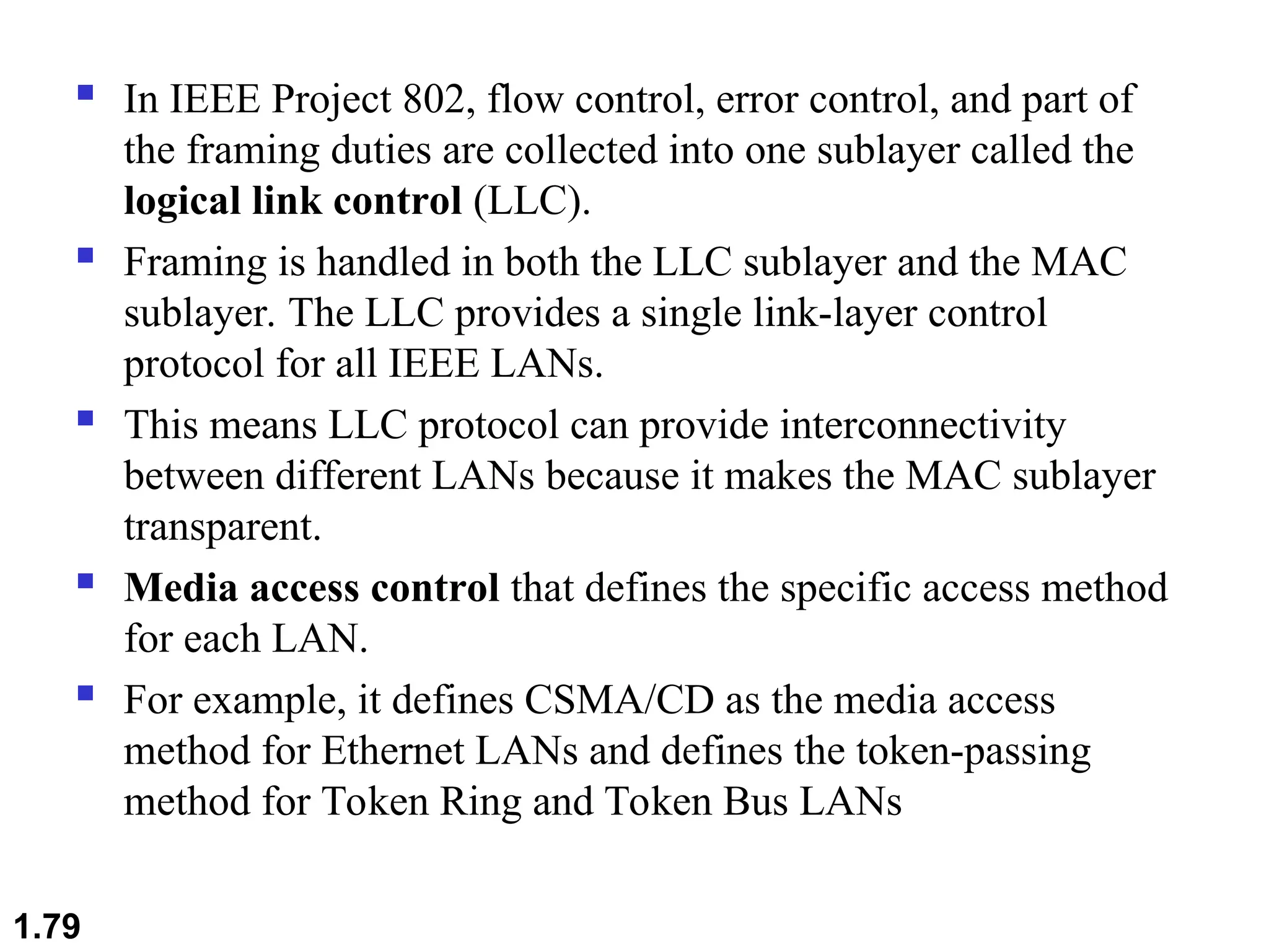  In IEEE Project 802, flow control, error control, and part of
the framing duties are collected into one sublayer called the
logical link control (LLC).
 Framing is handled in both the LLC sublayer and the MAC
sublayer. The LLC provides a single link-layer control
protocol for all IEEE LANs.
 This means LLC protocol can provide interconnectivity
between different LANs because it makes the MAC sublayer
transparent.
 Media access control that defines the specific access method
for each LAN.
 For example, it defines CSMA/CD as the media access
method for Ethernet LANs and defines the token-passing
method for Token Ring and Token Bus LANs
1.79
 