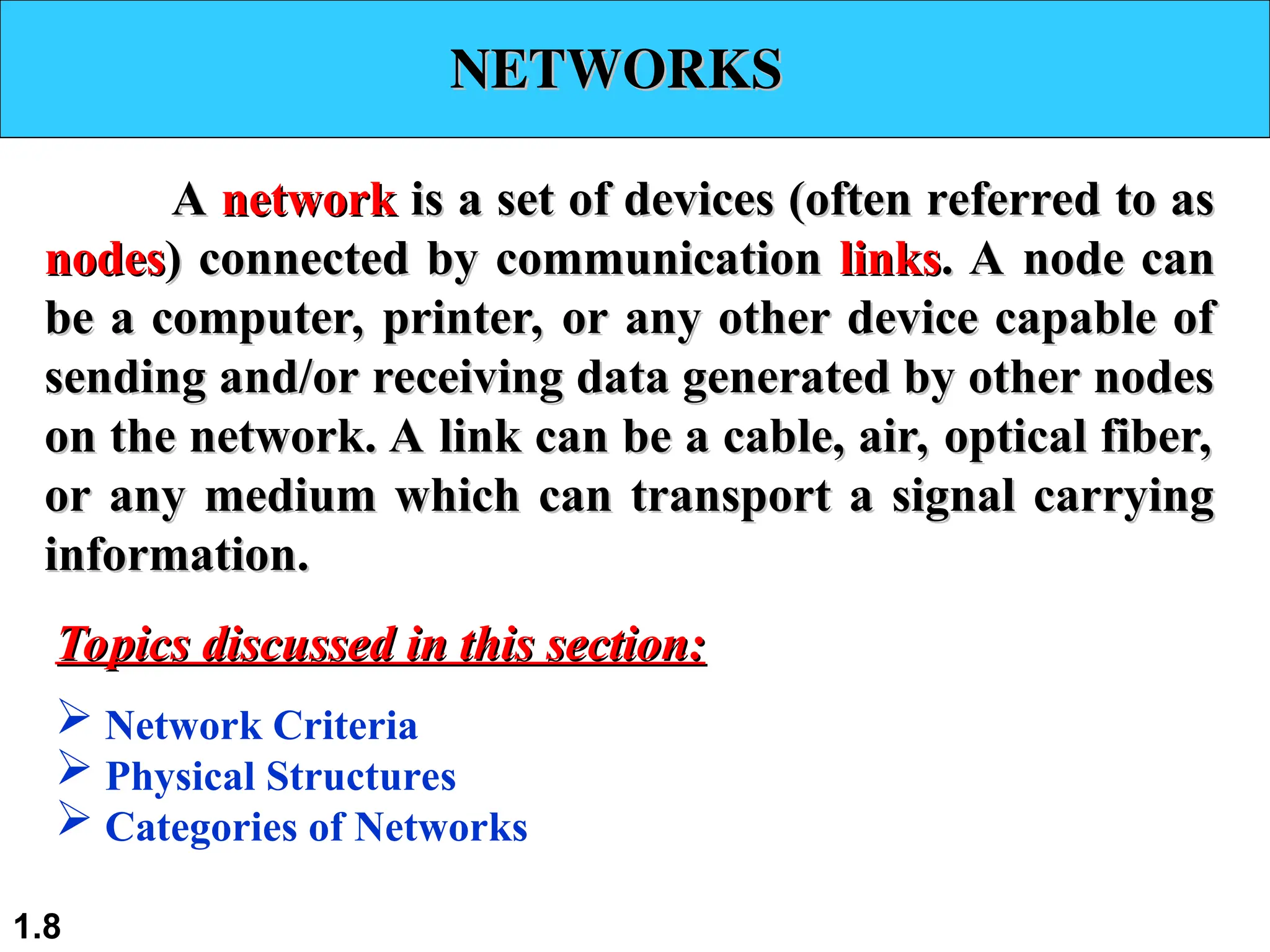 NETWORKS
NETWORKS
A
A network
network is a set of devices (often referred to as
is a set of devices (often referred to as
nodes
nodes) connected by communication
) connected by communication links
links. A node can
. A node can
be a computer, printer, or any other device capable of
be a computer, printer, or any other device capable of
sending and/or receiving data generated by other nodes
sending and/or receiving data generated by other nodes
on the network. A link can be a cable, air, optical fiber,
on the network. A link can be a cable, air, optical fiber,
or any medium which can transport a signal carrying
or any medium which can transport a signal carrying
information.
information.
 Network Criteria
 Physical Structures
 Categories of Networks
Topics discussed in this section:
Topics discussed in this section:
1.8
 