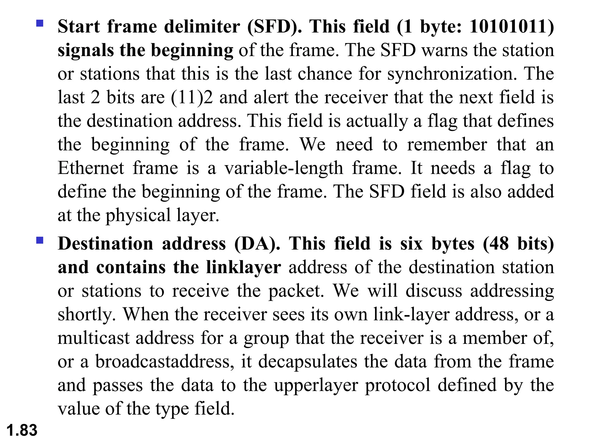  Start frame delimiter (SFD). This field (1 byte: 10101011)
signals the beginning of the frame. The SFD warns the station
or stations that this is the last chance for synchronization. The
last 2 bits are (11)2 and alert the receiver that the next field is
the destination address. This field is actually a flag that defines
the beginning of the frame. We need to remember that an
Ethernet frame is a variable-length frame. It needs a flag to
define the beginning of the frame. The SFD field is also added
at the physical layer.
 Destination address (DA). This field is six bytes (48 bits)
and contains the linklayer address of the destination station
or stations to receive the packet. We will discuss addressing
shortly. When the receiver sees its own link-layer address, or a
multicast address for a group that the receiver is a member of,
or a broadcastaddress, it decapsulates the data from the frame
and passes the data to the upperlayer protocol defined by the
value of the type field.
1.83
 