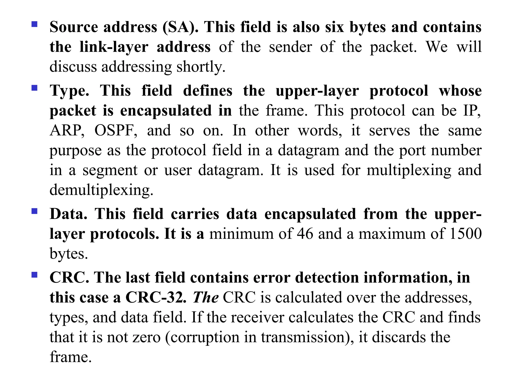  Source address (SA). This field is also six bytes and contains
the link-layer address of the sender of the packet. We will
discuss addressing shortly.
 Type. This field defines the upper-layer protocol whose
packet is encapsulated in the frame. This protocol can be IP,
ARP, OSPF, and so on. In other words, it serves the same
purpose as the protocol field in a datagram and the port number
in a segment or user datagram. It is used for multiplexing and
demultiplexing.
 Data. This field carries data encapsulated from the upper-
layer protocols. It is a minimum of 46 and a maximum of 1500
bytes.
 CRC. The last field contains error detection information, in
this case a CRC-32. The CRC is calculated over the addresses,
types, and data field. If the receiver calculates the CRC and finds
that it is not zero (corruption in transmission), it discards the
frame.
 