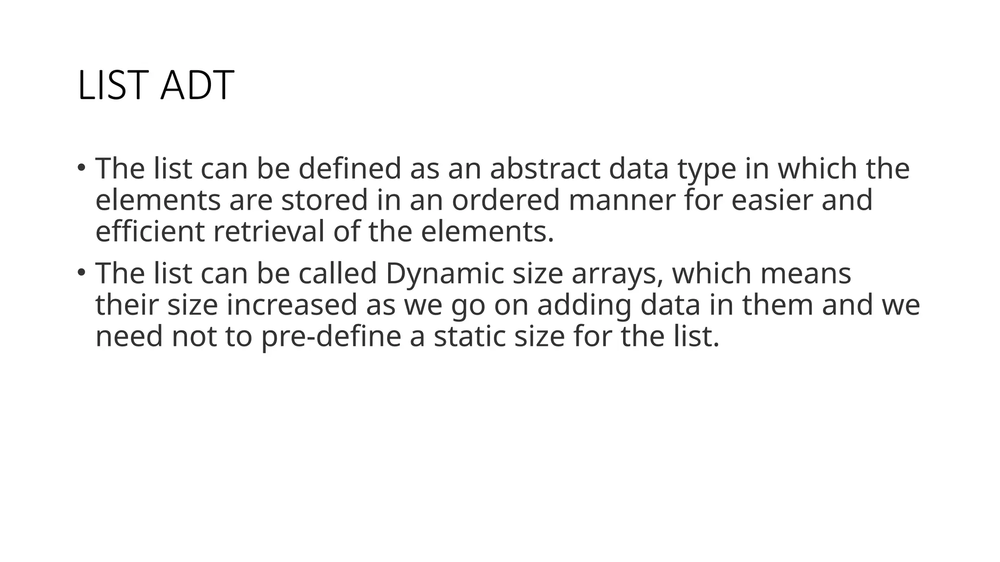 LIST ADT • The list can be defined as an abstract data type in which the elements are stored in an ordered manner for easier and efficient retrieval of the elements. • The list can be called Dynamic size arrays, which means their size increased as we go on adding data in them and we need not to pre-define a static size for the list. 