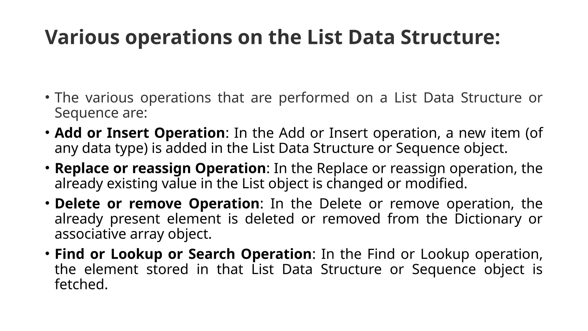 Various operations on the List Data Structure: • The various operations that are performed on a List Data Structure or Sequence are: • Add or Insert Operation: In the Add or Insert operation, a new item (of any data type) is added in the List Data Structure or Sequence object. • Replace or reassign Operation: In the Replace or reassign operation, the already existing value in the List object is changed or modified. • Delete or remove Operation: In the Delete or remove operation, the already present element is deleted or removed from the Dictionary or associative array object. • Find or Lookup or Search Operation: In the Find or Lookup operation, the element stored in that List Data Structure or Sequence object is fetched. 