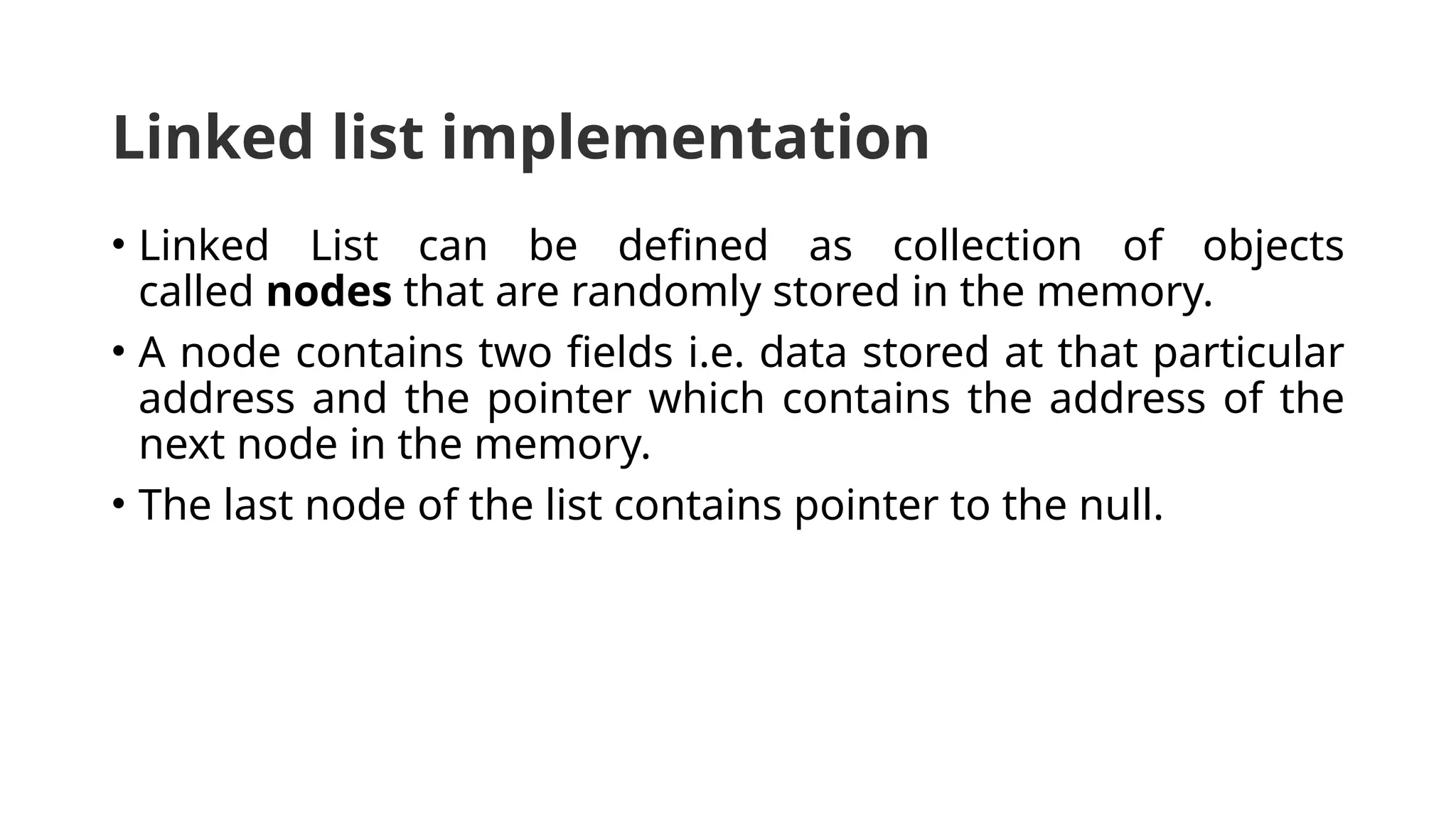 Linked list implementation • Linked List can be defined as collection of objects called nodes that are randomly stored in the memory. • A node contains two fields i.e. data stored at that particular address and the pointer which contains the address of the next node in the memory. • The last node of the list contains pointer to the null. 