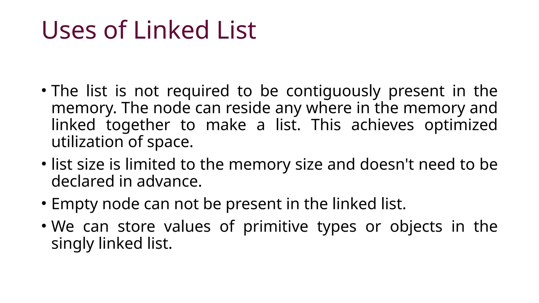 Uses of Linked List • The list is not required to be contiguously present in the memory. The node can reside any where in the memory and linked together to make a list. This achieves optimized utilization of space. • list size is limited to the memory size and doesn't need to be declared in advance. • Empty node can not be present in the linked list. • We can store values of primitive types or objects in the singly linked list. 