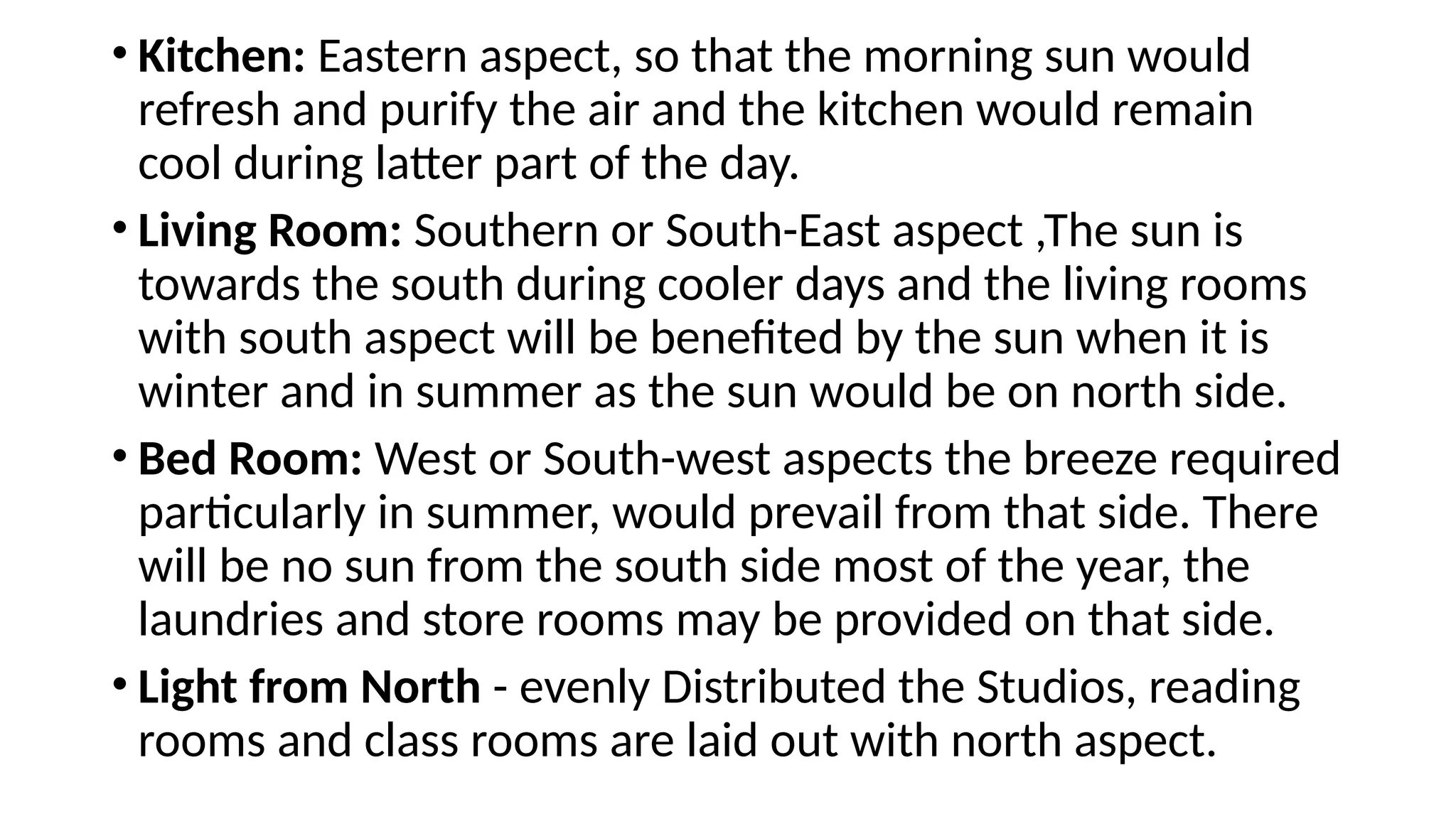 • Kitchen: Eastern aspect, so that the morning sun would
refresh and purify the air and the kitchen would remain
cool during latter part of the day.
• Living Room: Southern or South-East aspect ,The sun is
towards the south during cooler days and the living rooms
with south aspect will be benefited by the sun when it is
winter and in summer as the sun would be on north side.
• Bed Room: West or South-west aspects the breeze required
particularly in summer, would prevail from that side. There
will be no sun from the south side most of the year, the
laundries and store rooms may be provided on that side.
• Light from North - evenly Distributed the Studios, reading
rooms and class rooms are laid out with north aspect.
 