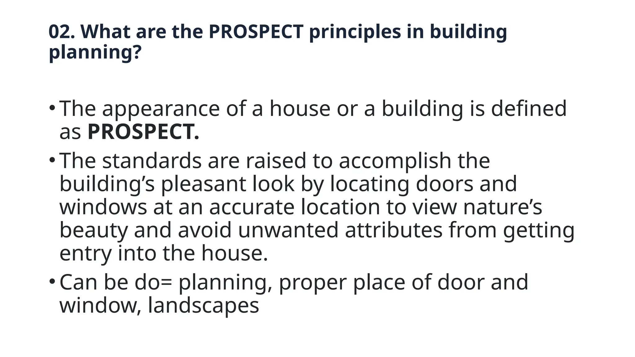 02. What are the PROSPECT principles in building
planning?
• The appearance of a house or a building is defined
as PROSPECT.
• The standards are raised to accomplish the
building’s pleasant look by locating doors and
windows at an accurate location to view nature’s
beauty and avoid unwanted attributes from getting
entry into the house.
• Can be do= planning, proper place of door and
window, landscapes
 