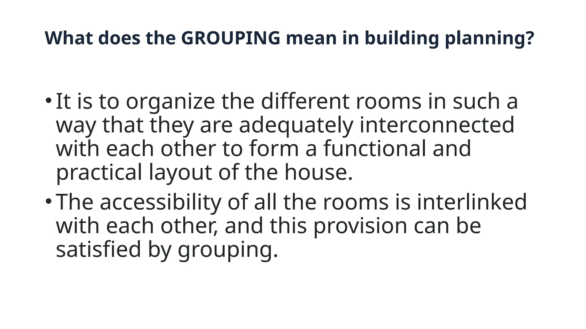 What does the GROUPING mean in building planning?
•It is to organize the different rooms in such a
way that they are adequately interconnected
with each other to form a functional and
practical layout of the house.
•The accessibility of all the rooms is interlinked
with each other, and this provision can be
satisfied by grouping.
 