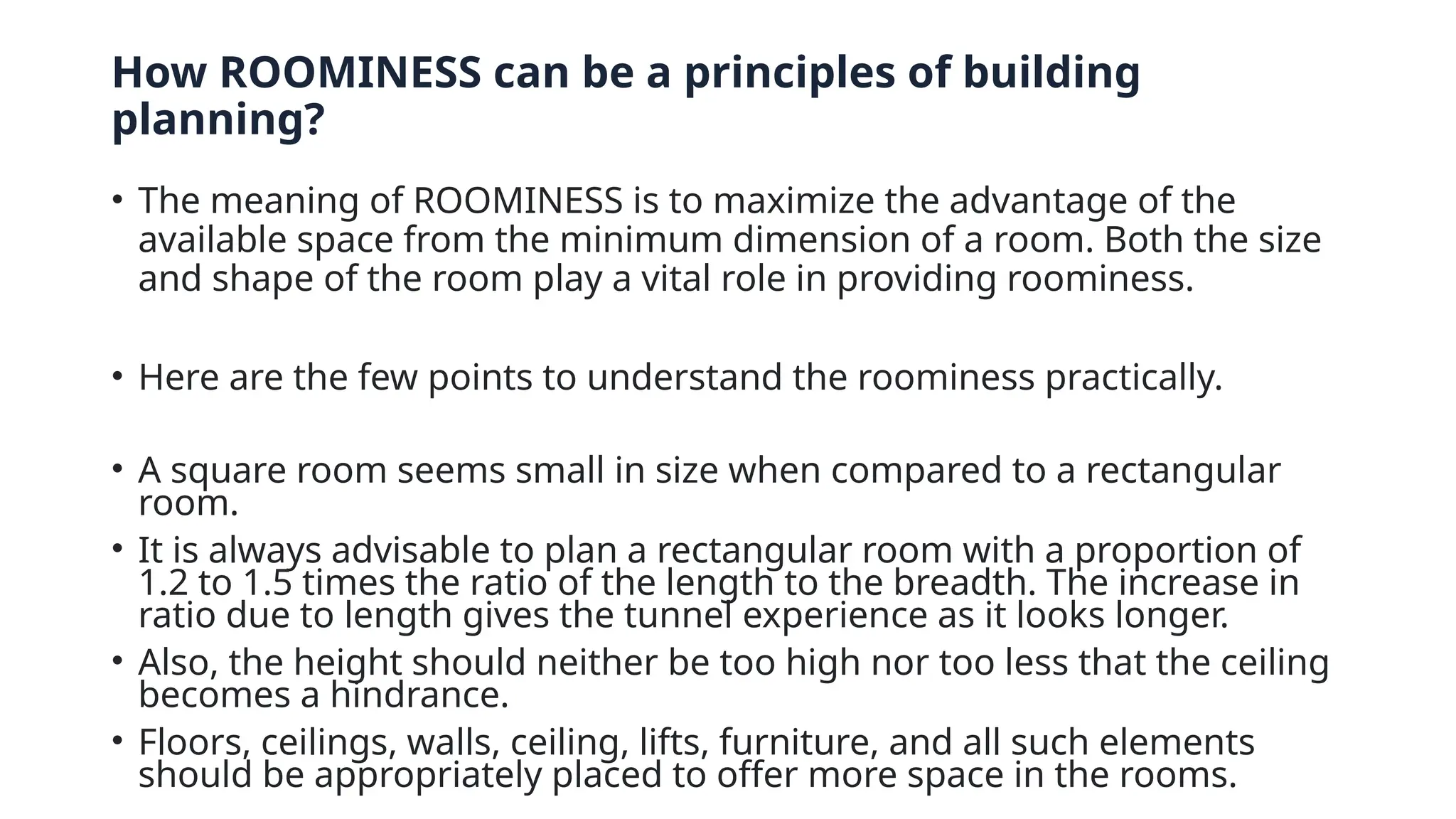 How ROOMINESS can be a principles of building
planning?
• The meaning of ROOMINESS is to maximize the advantage of the
available space from the minimum dimension of a room. Both the size
and shape of the room play a vital role in providing roominess.
• Here are the few points to understand the roominess practically.
• A square room seems small in size when compared to a rectangular
room.
• It is always advisable to plan a rectangular room with a proportion of
1.2 to 1.5 times the ratio of the length to the breadth. The increase in
ratio due to length gives the tunnel experience as it looks longer.
• Also, the height should neither be too high nor too less that the ceiling
becomes a hindrance.
• Floors, ceilings, walls, ceiling, lifts, furniture, and all such elements
should be appropriately placed to offer more space in the rooms.
 