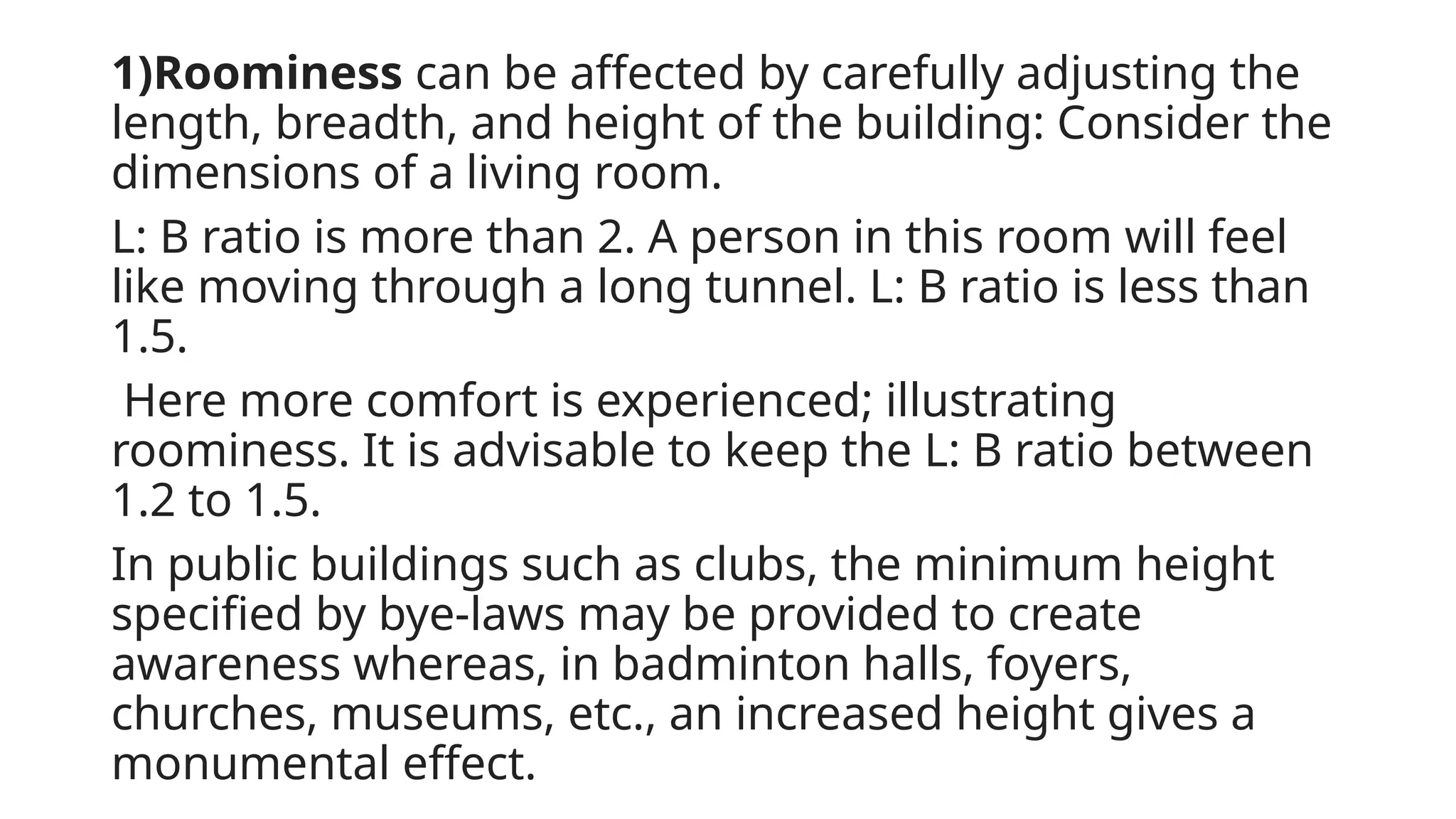 1)Roominess can be affected by carefully adjusting the
length, breadth, and height of the building: Consider the
dimensions of a living room.
L: B ratio is more than 2. A person in this room will feel
like moving through a long tunnel. L: B ratio is less than
1.5.
Here more comfort is experienced; illustrating
roominess. It is advisable to keep the L: B ratio between
1.2 to 1.5.
In public buildings such as clubs, the minimum height
specified by bye-laws may be provided to create
awareness whereas, in badminton halls, foyers,
churches, museums, etc., an increased height gives a
monumental effect.
 