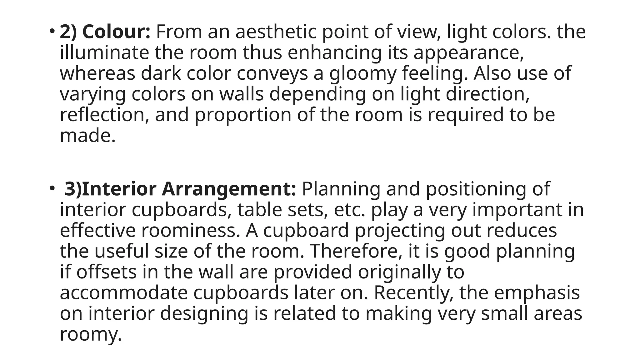 • 2) Colour: From an aesthetic point of view, light colors. the
illuminate the room thus enhancing its appearance,
whereas dark color conveys a gloomy feeling. Also use of
varying colors on walls depending on light direction,
reflection, and proportion of the room is required to be
made.
• 3)Interior Arrangement: Planning and positioning of
interior cupboards, table sets, etc. play a very important in
effective roominess. A cupboard projecting out reduces
the useful size of the room. Therefore, it is good planning
if offsets in the wall are provided originally to
accommodate cupboards later on. Recently, the emphasis
on interior designing is related to making very small areas
roomy.
 