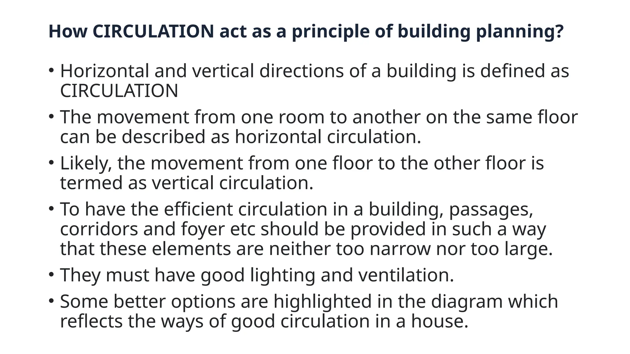 How CIRCULATION act as a principle of building planning?
• Horizontal and vertical directions of a building is defined as
CIRCULATION
• The movement from one room to another on the same floor
can be described as horizontal circulation.
• Likely, the movement from one floor to the other floor is
termed as vertical circulation.
• To have the efficient circulation in a building, passages,
corridors and foyer etc should be provided in such a way
that these elements are neither too narrow nor too large.
• They must have good lighting and ventilation.
• Some better options are highlighted in the diagram which
reflects the ways of good circulation in a house.
 