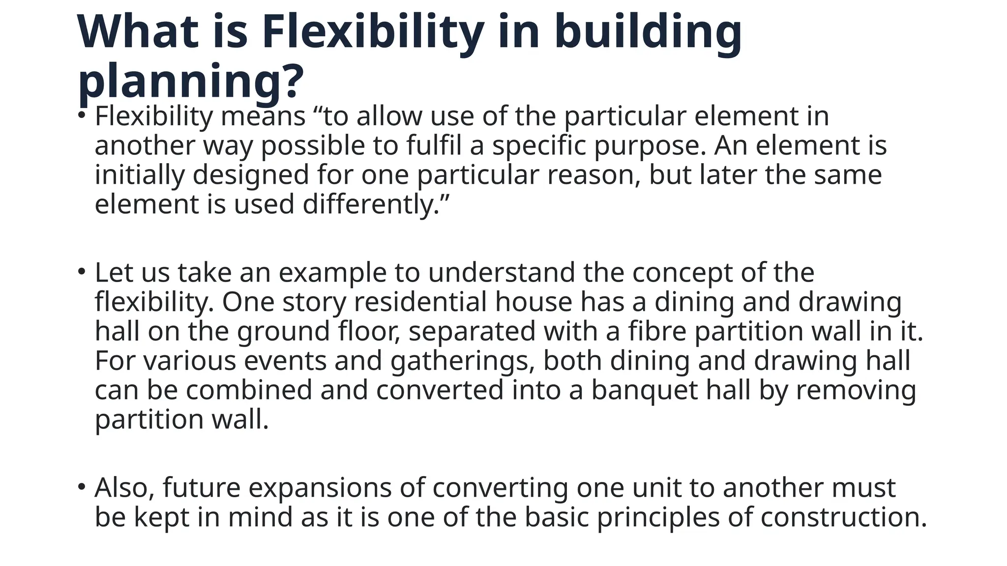 What is Flexibility in building
planning?
• Flexibility means “to allow use of the particular element in
another way possible to fulfil a specific purpose. An element is
initially designed for one particular reason, but later the same
element is used differently.”
• Let us take an example to understand the concept of the
flexibility. One story residential house has a dining and drawing
hall on the ground floor, separated with a fibre partition wall in it.
For various events and gatherings, both dining and drawing hall
can be combined and converted into a banquet hall by removing
partition wall.
• Also, future expansions of converting one unit to another must
be kept in mind as it is one of the basic principles of construction.
 
